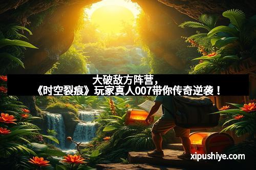 大破敌方阵营,《时空裂痕》玩家真人007带你传奇逆袭!